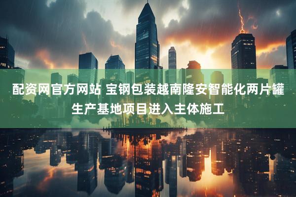 配资网官方网站 宝钢包装越南隆安智能化两片罐生产基地项目进入主体施工