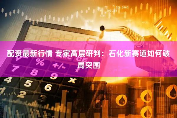 配资最新行情 专家高层研判：石化新赛道如何破局突围