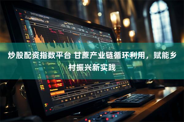 炒股配资指数平台 甘蔗产业链循环利用，赋能乡村振兴新实践
