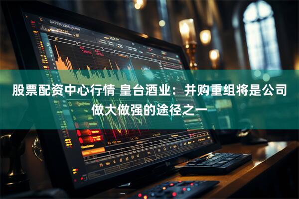 股票配资中心行情 皇台酒业：并购重组将是公司做大做强的途径之一