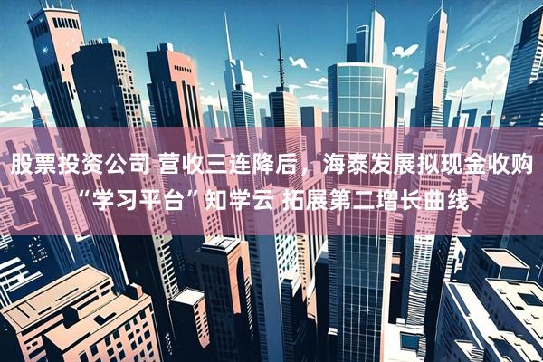 股票投资公司 营收三连降后，海泰发展拟现金收购“学习平台”知学云 拓展第二增长曲线