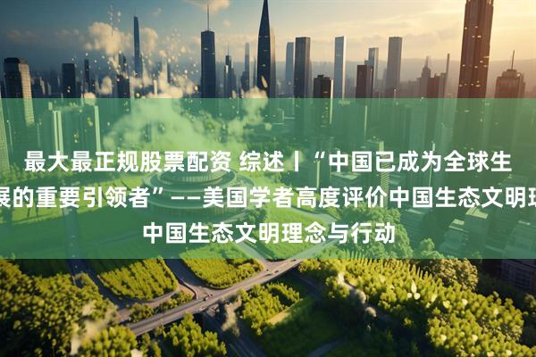 最大最正规股票配资 综述丨“中国已成为全球生态事业发展的重要引领者”——美国学者高度评价中国生态文明理念与行动