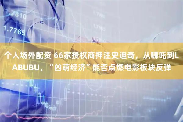 个人场外配资 66家授权商押注史迪奇，从哪吒到LABUBU，“凶萌经济”能否点燃电影板块反弹