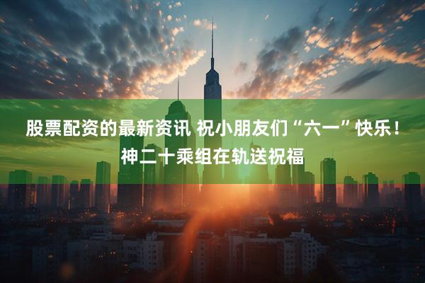 股票配资的最新资讯 祝小朋友们“六一”快乐！神二十乘组在轨送祝福