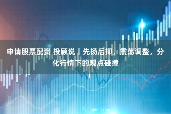 申请股票配资 投顾说｜先扬后抑，震荡调整，分化行情下的观点碰撞