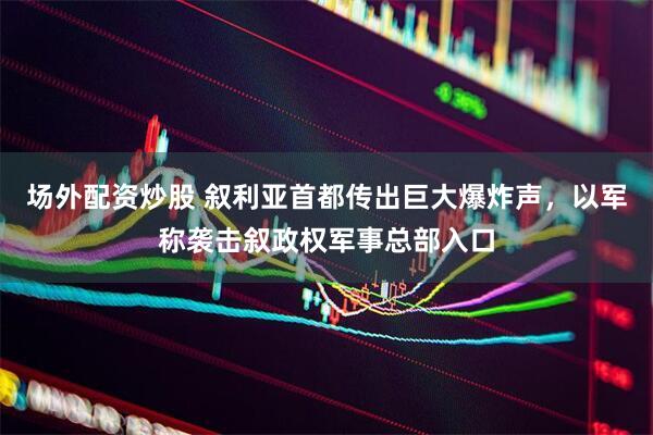 场外配资炒股 叙利亚首都传出巨大爆炸声，以军称袭击叙政权军事总部入口