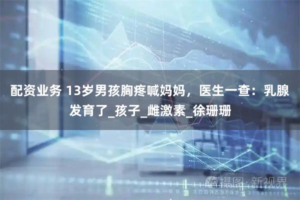 配资业务 13岁男孩胸疼喊妈妈，医生一查：乳腺发育了_孩子_雌激素_徐珊珊