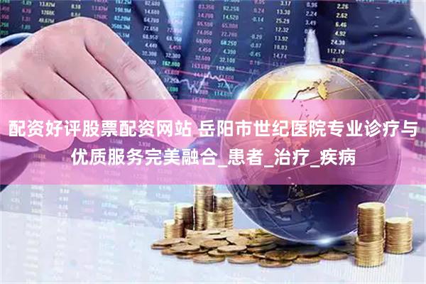 配资好评股票配资网站 岳阳市世纪医院专业诊疗与优质服务完美融合_患者_治疗_疾病