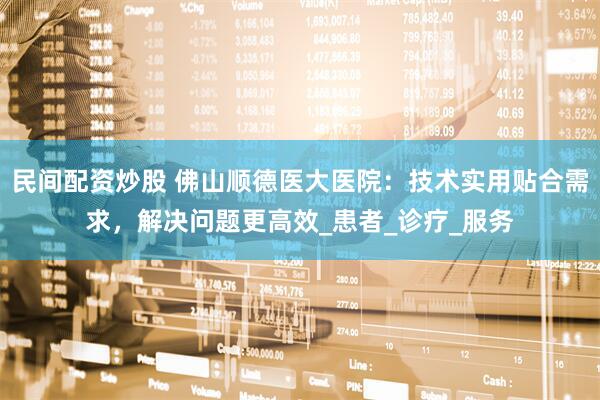 民间配资炒股 佛山顺德医大医院：技术实用贴合需求，解决问题更高效_患者_诊疗_服务