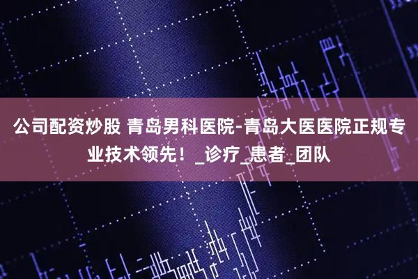公司配资炒股 青岛男科医院-青岛大医医院正规专业技术领先！_诊疗_患者_团队