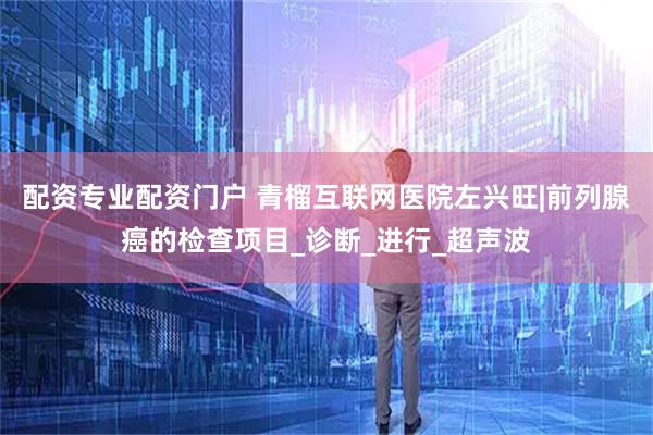 配资专业配资门户 青榴互联网医院左兴旺|前列腺癌的检查项目_诊断_进行_超声波