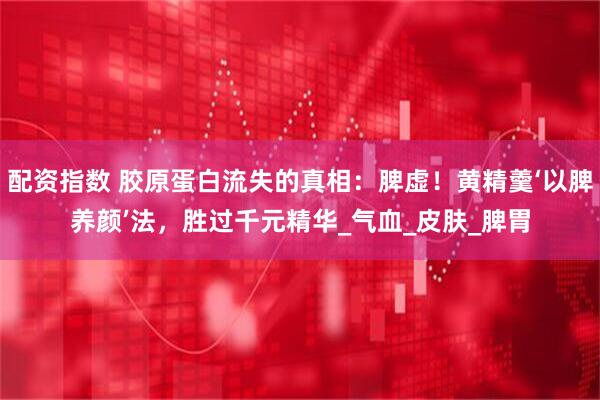 配资指数 胶原蛋白流失的真相：脾虚！黄精羹‘以脾养颜’法，胜过千元精华_气血_皮肤_脾胃