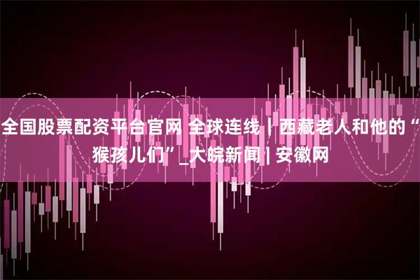 全国股票配资平台官网 全球连线｜西藏老人和他的“猴孩儿们”_大皖新闻 | 安徽网