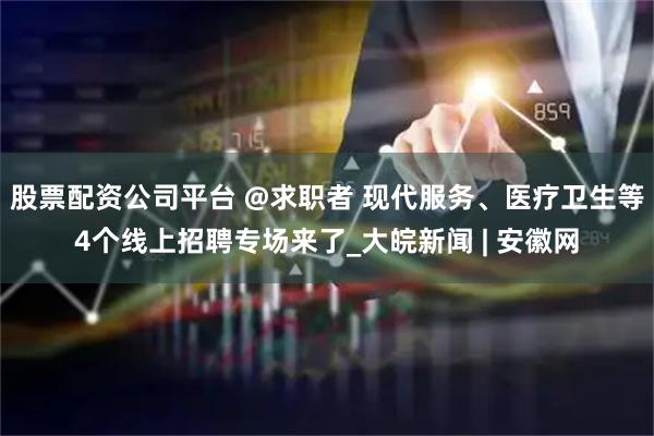 股票配资公司平台 @求职者 现代服务、医疗卫生等4个线上招聘专场来了_大皖新闻 | 安徽网
