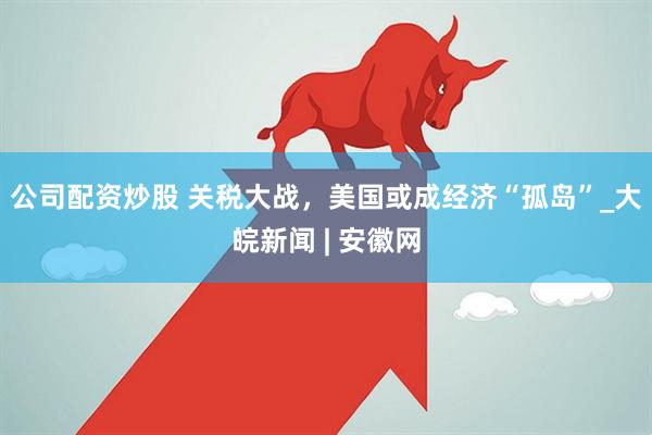 公司配资炒股 关税大战，美国或成经济“孤岛”_大皖新闻 | 安徽网