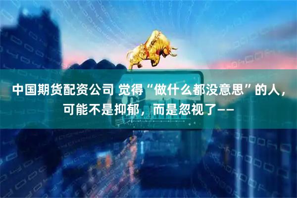 中国期货配资公司 觉得“做什么都没意思”的人，可能不是抑郁，而是忽视了——