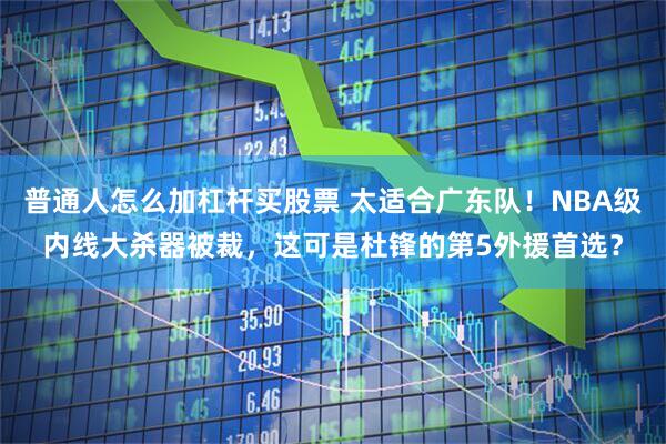 普通人怎么加杠杆买股票 太适合广东队！NBA级内线大杀器被裁，这可是杜锋的第5外援首选？