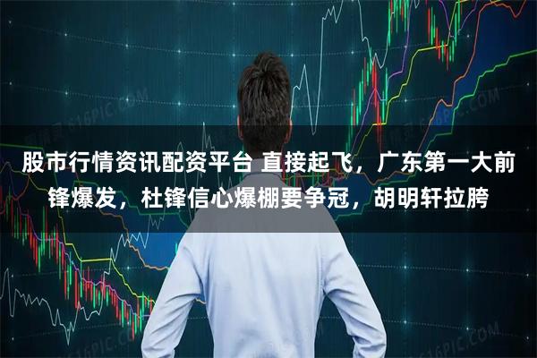 股市行情资讯配资平台 直接起飞，广东第一大前锋爆发，杜锋信心爆棚要争冠，胡明轩拉胯