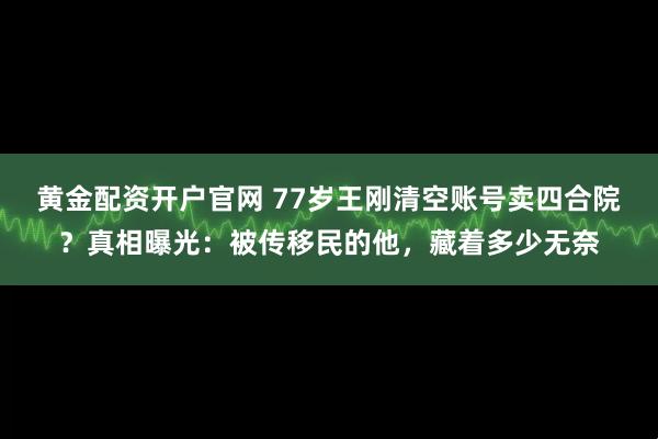 黄金配资开户官网 77岁王刚清空账号卖四合院？真相曝光：被传移民的他，藏着多少无奈