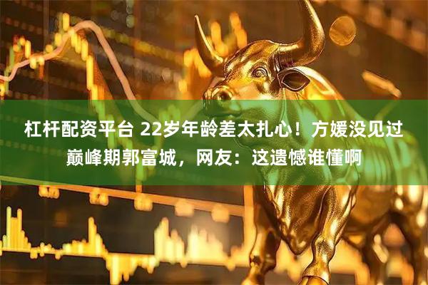 杠杆配资平台 22岁年龄差太扎心！方媛没见过巅峰期郭富城，网友：这遗憾谁懂啊