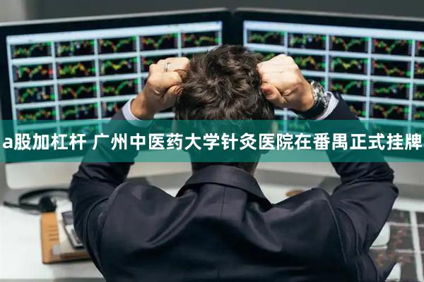 a股加杠杆 广州中医药大学针灸医院在番禺正式挂牌