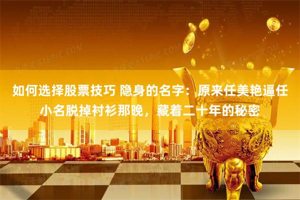 如何选择股票技巧 隐身的名字：原来任美艳逼任小名脱掉衬衫那晚，藏着二十年的秘密