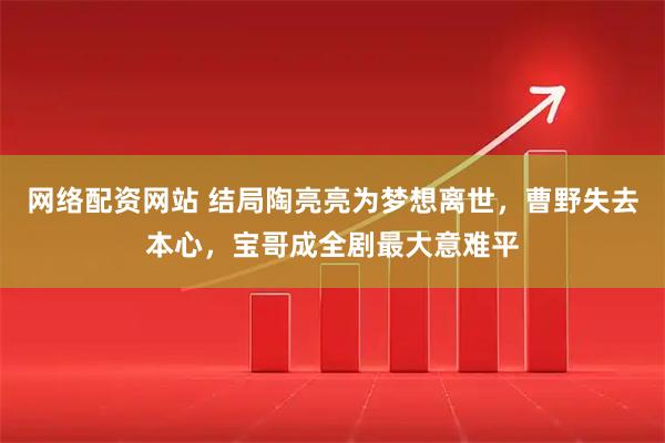 网络配资网站 结局陶亮亮为梦想离世，曹野失去本心，宝哥成全剧最大意难平