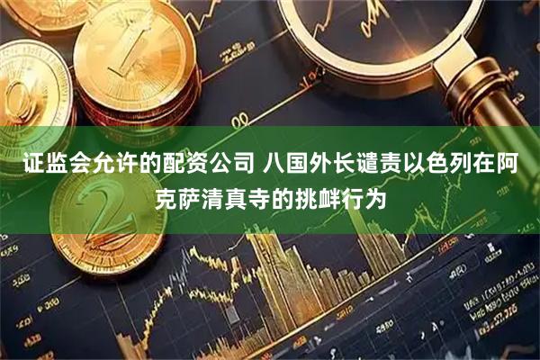证监会允许的配资公司 八国外长谴责以色列在阿克萨清真寺的挑衅行为