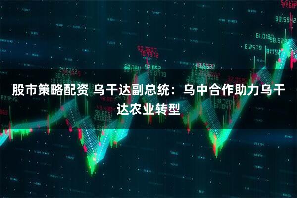 股市策略配资 乌干达副总统：乌中合作助力乌干达农业转型