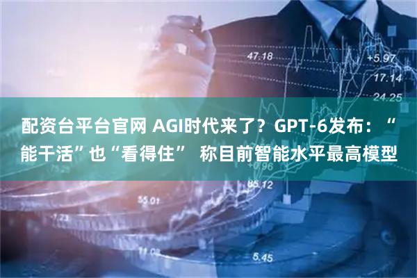 配资台平台官网 AGI时代来了？GPT-6发布：“能干活”也“看得住”  称目前智能水平最高模型