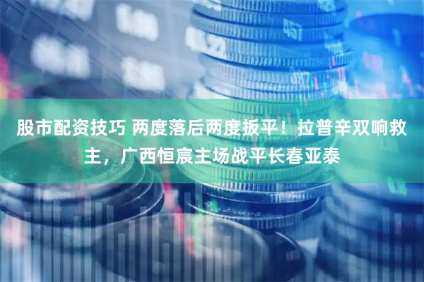 股市配资技巧 两度落后两度扳平！拉普辛双响救主，广西恒宸主场战平长春亚泰