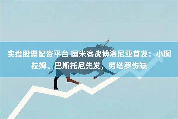 实盘股票配资平台 国米客战博洛尼亚首发：小图拉姆、巴斯托尼先发，劳塔罗伤缺
